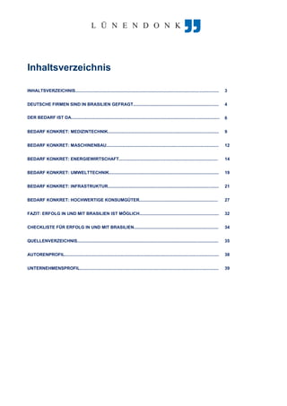 Inhaltsverzeichnis
INHALTSVERZEICHNIS....................................................................................................................... 3
DEUTSCHE FIRMEN SIND IN BRASILIEN GEFRAGT....................................................................... 4
DER BEDARF IST DA........................................................................................................................... 6
BEDARF KONKRET: MEDIZINTECHNIK............................................................................................ 9
BEDARF KONKRET: MASCHINENBAU............................................................................................. 12
BEDARF KONKRET: ENERGIEWIRTSCHAFT.................................................................................. 14
BEDARF KONKRET: UMWELTTECHNIK........................................................................................... 19
BEDARF KONKRET: INFRASTRUKTUR............................................................................................ 21
BEDARF KONKRET: HOCHWERTIGE KONSUMGÜTER................................................................. 27
FAZIT: ERFOLG IN UND MIT BRASILIEN IST MÖGLICH.................................................................. 32
CHECKLISTE FÜR ERFOLG IN UND MIT BRASILIEN...................................................................... 34
QUELLENVERZEICHNIS..................................................................................................................... 35
AUTORENPROFIL................................................................................................................................ 38
UNTERNEHMENSPROFIL................................................................................................................... 39
 