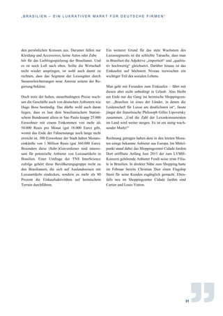 „ B R A S I L I E N – E I N L U K R A T I V E R M A R K T F Ü R D E U T S C H E F I R M E N “
31
den persönlichen Konsum aus. Darunter fallen nur
Kleidung und Accessoires, keine Autos oder Zube
hör für das Lieblingsspielzeug der Brasilianer. Und
es ist noch Luft nach oben. Sollte die Wirtschaft
nicht wieder anspringen, ist wohl auch damit zu
rechnen, dass das Segment der Luxusgüter durch
Steuererleichterungen neue Anreize seitens der Re-
gierung bekäme.
Doch trotz der hohen, steuerbedingten Preise wach-
sen die Geschäfte auch von deutschen Anbietern wie
Hugo Boss beständig. Das dürfte wohl auch daran
liegen, dass es laut dem brasilianischem Statisti-
schem Bundesamt allein in Sao Paulo knapp 25.000
Einwohner mit einem Einkommen von mehr als
50.000 Reais pro Monat (gut 18.000 Euro) gibt,
womit das Ende der Fahnenstange noch lange nicht
erreicht ist. 300 Einwohner der Stadt haben Monats-
einkünfte von 1 Million Reais (gut 360.000 Euro).
Besonders diese (Sehr-)Gutverdiener sind interes-
sant für potenzielle Anbieter von Luxusartikeln in
Brasilien. Einer Umfrage der TNS InterScience
zufolge gehört diese Bevölkerungsgruppe nicht zu
den Brasilianern, die sich auf Auslandsreisen mit
Luxusartikeln eindecken, sondern zu mehr als 80
Prozent die Einkaufsaktivitäten auf heimischem
Terrain durchführen.
Ein weiterer Grund für das stete Wachstum des
Luxussegments ist die schlichte Tatsache, dass man
in Brasilien die Adjektive „importiert“ und „qualita-
tiv hochwertig“ gleichsetzt. Darüber hinaus ist das
Einkaufen auf höchstem Niveau inzwischen ein
wichtiger Teil des sozialen Lebens.
Man geht mit Freunden zum Einkaufen – fährt mit
diesen aber nicht unbedingt in Urlaub. Also bleibt
am Ende nur der Gang ins heimische Shoppingcen-
ter. „Brasilien ist eines der Länder, in denen die
Leidenschaft für Luxus am deutlichsten ist“, fasste
jüngst der französische Philosoph Gilles Lipovetsky
zusammen. „Und die Zahl der Luxuskonsumenten
im Land wird weiter steigen. Es ist ein stetig wach-
sender Markt!“
Rechnung getragen haben dem in den letzten Mona-
ten einige bekannte Anbieter aus Europa. Im Mittel-
punkt stand dabei das Shoppingcenter Cidade Jardim.
Dort eröffnete Anfang Juni 2013 der zum LVMH-
Konzern gehörende Anbieter Fendi seine erste Filia-
le in Brasilien. In direkter Nähe zum Shopping hatte
im Februar bereits Christian Dior einen Flagship
Store für seine Kunden zugänglich gemacht. Eben-
falls neu im Shoppingcenter Cidade Jardim sind
Cartier und Louis Vutton.
 