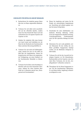 „ B R A S I L I E N – E I N L U K R A T I V E R M A R K T F Ü R D E U T S C H E F I R M E N “
34
CHECKLISTE FÜR ERFOLG IN UND MIT BRASILIEN
1. Recherchieren Sie möglichst genaue Daten
über den von Ihnen angestrebten Marktsek-
tor.
2. Verlassen Sie sich dabei nicht ausschließ-
lich auf die offiziellen Quellen, sondern
lassen Sie ihrer Kreativität freien Lauf und
recherchieren Sie mit eigenen Experten und
Experten vor Ort.
3. Schalten Sie möglichst früh einen Kenner
von Land, Leuten und Lokalitäten ein, der
Ihnen bei der Recherche der brasilianischen
Daten und deren Bewertung behilflich ist.
4. Verlassen Sie sich nicht auf Erfahrungsbe-
richte, machen Sie sich vor Ort selbst ein
Bild über die Gegebenheiten. Nutzen Sie
beispielsweise eine Messe mit entsprechen-
der Verlängerung, um einen Eindruck von
der brasilianischen Mentalität zu bekom-
men.
5. Vertrauen Sie bei Ihren ersten Kontakten in
Brasilien nicht auf einen heimischen Über-
setzer, nehmen Sie einen Experten Ihrer
Wahl mit. In Brasilien spricht man „Portu-
giesisch mit Zwischentönen“.
6. Planen Sie langfristig und statten Sie Ihr
Projekt mit ausreichendem Kapitaleinsatz
aus. Kurzfristig und schlecht geplant wer-
den Sie keinen Erfolg haben.
7. Entscheiden Sie unter Zuhilfenahme von
fundierter Beratung frühzeitig, welche
Form des Engagements (Handelsvertretung,
Vertriebsorganisation, Tochterunterneh-
men) für Ihre speziellen Belange die beste
ist.
8. Informieren Sie sich vorab gründlich, wel-
che Dokumente für den Aufbau des von
Ihnen gewählten Engagements benötigt
werden, um die Bürokratie erfolgreich zu
überwinden.
9. Verlassen Sie sich bei der Auswahl der be-
nötigten Experten vor Ort (Steuerberater,
Rechtsanwälte) auf die Expertise eines Be-
raters Ihres Vertrauens, der mit den „Ge-
pflogenheiten“ in Brasilien vertraut ist.
10. Übernehmen Sie bei Ihrem Engagement ei-
nen Teil des brasilianischen Optimismus.
Es wird Ihnen helfen, langfristig in Brasili-
en erfolgreich zu sein.
 
