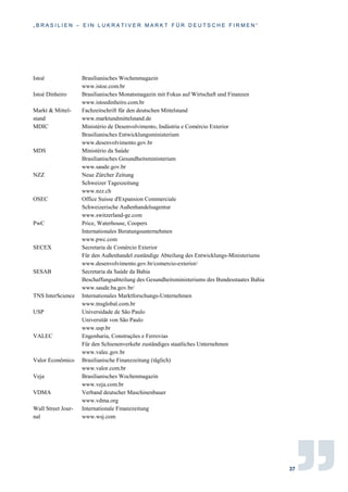 „ B R A S I L I E N – E I N L U K R A T I V E R M A R K T F Ü R D E U T S C H E F I R M E N “
37
Istoé Brasilianisches Wochenmagazin
www.istoe.com.br
Istoé Dinheiro Brasilianisches Monatsmagazin mit Fokus auf Wirtschaft und Finanzen
www.istoedinheiro.com.br
Markt & Mittel-
stand
Fachzeitschrift für den deutschen Mittelstand
www.marktundmittelstand.de
MDIC Ministério de Desenvolvimento, Indústria e Comércio Exterior
Brasilianisches Entwicklungsministerium
www.desenvolvimento.gov.br
MDS Ministério da Saúde
Brasilianisches Gesundheitsministerium
www.saude.gov.br
NZZ Neue Zürcher Zeitung
Schweizer Tageszeitung
www.nzz.ch
OSEC Office Suisse d'Expansion Commerciale
Schweizerische Außenhandelsagentur
www.switzerland-ge.com
PwC Price, Waterhouse, Coopers
Internationales Beratungsunternehmen
www.pwc.com
SECEX Secretaria de Comércio Exterior
Für den Außenhandel zuständige Abteilung des Entwicklungs-Ministeriums
www.desenvolvimento.gov.br/comercio-exterior/
SESAB Secretaria da Saúde da Bahia
Beschaffungsabteilung des Gesundheitsministeriums des Bundesstaates Bahia
www.saude.ba.gov.br/
TNS InterScience Internationales Marktforschungs-Unternehmen
www.tnsglobal.com.br
USP Universidade de São Paulo
Universität von São Paulo
www.usp.br
VALEC Engenharia, Construções e Ferrovias
Für den Schienenverkehr zuständiges staatliches Unternehmen
www.valec.gov.br
Valor Econômico Brasilianische Finanzzeitung (täglich)
www.valor.com.br
Veja Brasilianisches Wochenmagazin
www.veja.com.br
VDMA Verband deutscher Maschinenbauer
www.vdma.org
Wall Street Jour-
nal
Internationale Finanzzeitung
www.wsj.com
 