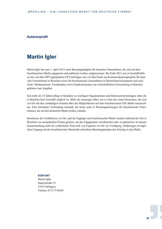 „ B R A S I L I E N – E I N L U K R A T I V E R M A R K T F Ü R D E U T S C H E F I R M E N “
38
Autorenprofil
Martin Igler
Martin Igler hat zum 1. April 2013 seine Beratungstätigkeit für deutsche Unternehmen, die sich auf dem
brasilianischen Markt engagieren und etablieren wollen, aufgenommen. Bis Ende 2012 war er Geschäftsfüh-
rer der von ihm 2007 gegründeten CICI Interlagos, die von São Paulo aus Kommunikationsprojekte für deut-
sche Unternehmen in Brasilien sowie für brasilianische Unternehmen in Deutschland konzipierte und reali-
sierte. Marktanalysen, Trendstudien sowie Gastkommentare zur wirtschaftlichen Entwicklung in Brasilien
gehörten zum Angebot.
Seit mehr als 15 Jahren pflegt er Kontakte zu wichtigen Organisationen und Interessenvertretungen, ohne die
in Brasilien kein Geschäft möglich ist. Mitte der neunziger Jahre war er einer der ersten Deutschen, die sich
vor Ort mit den zuständigen Gremien über die Möglichkeiten auf dem brasilianischen ITK-Markt austausch-
ten. Eine belastbare Verbindung entstand, die heute auch in Beratungsleistungen für brasilianische Unter-
nehmen, die auf den deutschen Markt wollen, mündet.
Kenntnisse der Verhältnisse vor Ort, und die Zugänge zum brasilianischen Markt wurden während der Zeit in
Brasilien von europäischen Firmen genutzt, um das Engagement vorzubereiten oder zu optimieren. In diesem
Zusammenhang steht ein verlässliches Netzwerk von Experten vor Ort zur Verfügung. Erfahrungen im tägli-
chen Umgang mit der brasilianischen Mentalität erleichtern Beratungskunden den Einstieg in den Markt.
KONTAKT
Martin Igler
Jaspersrtraße 19
31073 Delligsen
Telefon: 0171/7716658
 