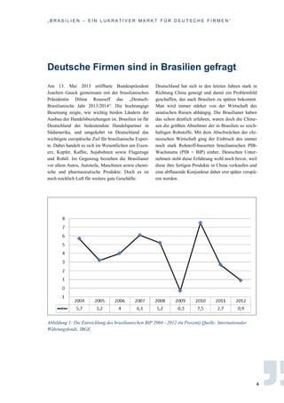 „ B R A S I L I E N – E I N L U K R A T I V E R M A R K T F Ü R D E U T S C H E F I R M E N “
4
Deutsche Firmen sind in Brasilien gefragt
Am 13. Mai 2013 eröffnete Bundespräsident
Joachim Gauck gemeinsam mit der brasilianischen
Präsidentin Dilma Rousseff das „Deutsch-
Brasilianische Jahr 2013/2014“. Die hochrangige
Besetzung zeigte, wie wichtig beiden Ländern der
Ausbau der Handelsbeziehungen ist. Brasilien ist für
Deutschland der bedeutendste Handelspartner in
Südamerika, und umgekehrt ist Deutschland das
wichtigste europäische Ziel für brasilianische Expor-
te. Dabei handelt es sich im Wesentlichen um Eisen-
erz, Kupfer, Kaffee, Sojabohnen sowie Flugzeuge
und Rohöl. Im Gegenzug beziehen die Brasilianer
vor allem Autos, Autoteile, Maschinen sowie chemi-
sche und pharmazeutische Produkte. Doch es ist
noch reichlich Luft für weitere gute Geschäfte.
Deutschland hat sich in den letzten Jahren stark in
Richtung China geneigt und damit ein Problemfeld
geschaffen, das auch Brasilien zu spüren bekommt.
Man wird immer stärker von der Wirtschaft des
asiatischen Riesen abhängig. Die Brasilianer haben
das schon deutlich erfahren, waren doch die Chine-
sen die größten Abnehmer der in Brasilien so reich-
haltigen Rohstoffe. Mit dem Abschwächen der chi-
nesischen Wirtschaft ging der Einbruch des immer
noch stark Rohstoff-basierten brasilianischen PIB-
Wachstums (PIB = BIP) einher. Deutschen Unter-
nehmen steht diese Erfahrung wohl noch bevor, weil
diese ihre fertigen Produkte in China verkaufen und
eine abflauende Konjunktur daher erst später verspü-
ren werden.
Abbildung 1: Die Entwicklung des brasilianischen BIP 2004 - 2012 (in Prozent) Quelle: Internationaler
Währungsfonds, IBGE
 