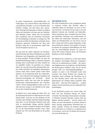 „ B R A S I L I E N – E I N L U K R A T I V E R M A R K T F Ü R D E U T S C H E F I R M E N “
6
So gelten beispielsweise Automobilhersteller wie
Volkswagen, Fiat, General Motors oder Renault als
„brasilianische Hersteller“, weil sie in Brasilien über
Fabriken verfügen. Die Idee hinter dem „Inovar-
Auto“-Konzept der Regierung ist einfach zu erklären.
Neben den Herstellern will man auch die Zulieferer
nach Brasilien locken, indem man die Hersteller
dazu verpflichtet, dass ein bestimmter Prozentsatz
der Wertschöpfung in Brasilien zu erfolgen hat. Mit
dem positiven Blick der Brasilianer erleichtert dieses
Programm deutschen Zulieferern den Weg nach
Brasilien. Ohne das zu kommentieren, bleibt Fakt:
Auf die Perspektive kommt es an.
Das gilt auch für andere Segmente der brasiliani-
schen Wirtschaft. Bei allem Protektionismus sind die
Brasilianer auch Pragmatiker und Importzölle nicht
in Stein gemeißelt. Werden Produkte, die unter die
Handelsbeschränkungen fallen, in Brasilien dringend
benötigt, dann verschwinden die Zölle schneller als
sie eingeführt wurden. So geschehen vor wenigen
Jahren, als man den heimischen Maschinenbau stär-
ken wollte und Zölle auf eingeführte Gebrauchtma-
schinen erhob. Diese wurden schnell wieder fallen
gelassen, als die Regierung durch die entsprechen-
den – und in Brasilien sehr mächtigen Syndikate und
Interessenvereinigungen der Wirtschaft – darauf
hingewiesen wurde, dass man ohne die qualitativ
hochwertigen Gebrauchtmaschinen den Anschluss
verlöre, weil die Eigenproduktion weder in der An-
zahl und noch weniger in der Qualität an das Ange-
bot aus dem Ausland heranreiche.
So ähnlich war es auch Anfang des Jahres 2013, als
die Regierung Rousseff 618 Importsteuern auf einen
Schlag senkte. Auch das war eine Reaktion auf die
Tatsache, dass Produkte und Güter dringend benötigt,
diese aber von der heimischen Industrie nicht oder
nicht in ausreichender Menge und/oder Qualität
angeboten werden. Gemäß der Struktur der Produkte,
die von der Steuersenkung betroffen waren, sahen
Experten die USA und Deutschland als die großen
Profiteure
DER BEDARF IST DA
Bei vielen Lobeshymnen in den vergangenen Jahren
ist vergessen worden, dass Brasilien selbst in
schlechten Jahren ein Wachstum von etwa 2,5 Pro-
zent erzielt hat. Auf diesem Niveau liegt in etwa der
jährliche Zuwachs des Geschäfts mit Rohstoffen.
Heute entstammen diese wesentlich den drei Grup-
pen Mineralien, Petroleum und Landwirtschaft. In
den Jahren des stürmischen Wachstums, also den
Jahren der Präsidentschaft von José Inacio Lula da
Silva, wurde auch nicht so genau hingesehen, woher
dieses Wachstum stammte. Einen großen Teil mach-
ten damals der gestiegene Rohstoffhunger der Welt
und der immerwährende Konsum im Land aus.
Schon früh warnten Experten davor, das Wachstum
Brasiliens sei nicht nachhaltig.
Der Populist Lula versäumte es, in den guten Jahren
die dringend notwendigen Reformen anzupacken.
Nicht nur im administrativen Umfeld – das Steuer-
und Abgabensystem ist kompliziert und überfrachtet,
das Rentensystem kollabiert schon mit der derzeit
geringen Zahl von Altersruhegeldempfängern – ,
sondern vor allem in die Wirtschaft wurde nicht
investiert. Das latente Problem der maroden In-
frastruktur wurde verdrängt, das Wachstum war ja
da. Wer Brasilien kennt, weiß, dass dieses Ver-
haltensmuster der dortigen Kultur entspricht. Man
plant nicht – schon gar nicht langfristig – , sondern
reagiert zumeist kurzfristig auf sich ergebende Prob-
lemstellungen.
In der Wirtschaft erwuchs eine weitere Säule, die
ihren Teil zum Wachstum beitrug: die Finanz-
wirtschaft. Der ehemalige Finanzminister und späte-
re Präsident Fernando Henrique Cardoso hatte die
Banken stressfest gemacht – und die nutzten ihre
Stärke, um auch international zu wachsen. Kritik an
dieser einseitig ausgerichteten Wirtschaft kam zu-
nächst verhalten. Vertreter der Industrie beklagten
sich, in Brasilien sei es lukrativer, zu spekulieren als
zu investieren. Und in der Tat blieben die Investitio-
nen in die Wirtschaft aus.
 