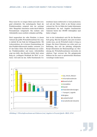 „ B R A S I L I E N – E I N L U K R A T I V E R M A R K T F Ü R D E U T S C H E F I R M E N “
7
Diese waren bis vor einigen Jahren auch nicht zwin-
gend erforderlich. Der technologische Stand der
Produktionsstätten entsprach dem der sechziger
Jahre. Mangelnde Automation wurde durch höheren
Personaleinsatz wettgemacht. Das rechnete sich:
Arbeitskräfte waren reichlich vorhanden und billig.
Doch ausgerechnet der selbe Präsident, in dessen
Amtszeit das größte Wirtschaftswachstum fiel, sorg-
te indirekt für das Ende der Erfolgsgeschichte. Mit
Lohnzuwächsen, die in keinem Zusammenhang mit
dem Produktivitätszuwachs standen, verteuerte „Lu-
la“ den Faktor Arbeit. Die Kombination aus veralte-
ten Produktionsstätten und teuren Arbeitskräften
sorgt nun dafür, dass Brasilien Gefahr läuft, seinen
Rang als „verlängerte Werkbank der Welt“ zu ver-
lieren. Und nicht nur das. Selbst brasilianische Un-
ternehmen lassen mittlerweile in Asien produzieren,
weil sich der Faktor Arbeit in der Heimat extrem
verteuert hat. Die im Süden des Landes beheimatete
Lederindustrie hat nach Angaben brasilianischer
Analysten bereits fast 100.000 Arbeitsplätze nach
Indien verlagert.
Jetzt ist der Leidensdruck auch für die Brasilianer
hoch genug. Man hat akzeptiert, dass jetzt investiert
werden muss, um die Wirtschaft wieder in Gang zu
bringen. Bei dieser Erkenntnis war sicher auch von
Bedeutung, dass sich das jahrelang erfolgreiche
Rezept (Stimulation der Binnennachfrage zur Absi-
cherung des Wirtschaftswachstums) inzwischen als
zahnloser Tiger erwiesen hat. Die galoppierende
Inflation hat die sonst so optimistischen Brasilianer
vorsichtiger werden lassen.
Abbildung 3: Wirtschaftswachstum nach Sektoren (real, Angaben in Prozent) Quelle: IBGE, GTAI
 