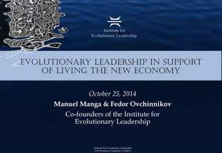 Institute for Evolutionary Leadership2323 Broadway, Oakland, CA 94612 
Evolutionary Leadership in Support of Living the New Economy 
October 25, 2014 
Manuel Manga& FedorOvchinnikov 
Co-founders of the Institute for Evolutionary Leadership  