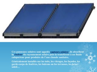 Ces panneaux solaires sont appelés capteurs solaires, ils absorbent
la chaleur du rayonnement solaire puis la transfèrent à un fluide
caloporteur pour produire de l’eau chaude sanitaire.
Généralement installés sur les toits, les vitrages, les façades, les
garde-corps de fenêtres, les balcons ou les terrasses, les brise-
soleil…
 