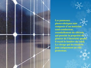 Les panneaux
photovoltaïques sont
composés d’un matériau
semi-conducteur,
essentiellement du silicium,
qui possède la propriété de
générer de l’électricité quand
il reçoit la lumière du soleil.
Le vitrage qui les recouvre
joue uniquement un rôle
protecteur.
 