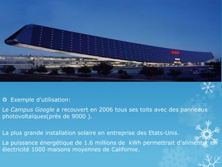  Exemple d’utilisation:
Le Campus Google a recouvert en 2006 tous ses toits avec des panneaux
photovoltaïques(près de 9000 ).
La plus grande installation solaire en entreprise des Etats-Unis.
La puissance énergétique de 1.6 millions de kWh permettrait d'alimenter en
électricité 1000 maisons moyennes de Californie.
 