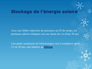 Stockage de l’énergie solaire
Avec une faible réduction de puissance au fil du temps, les
panneaux photovoltaïques ont une durée de vie d'une 30 ans.
Une partie seulement de l'électronique sera à remplacer après
15 ou 20 ans. une batterie au lithium .
 