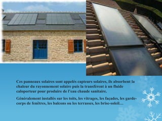Ces panneaux solaires sont appelés capteurs solaires, ils absorbent la
chaleur du rayonnement solaire puis la transfèrent à un fluide
caloporteur pour produire de l’eau chaude sanitaire.
Généralement installés sur les toits, les vitrages, les façades, les garde-
corps de fenêtres, les balcons ou les terrasses, les brise-soleil…
 