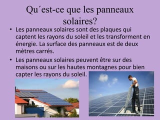 Qu´est-ce que les panneaux
solaires?
• Les panneaux solaires sont des plaques qui
captent les rayons du soleil et les transforment en
énergie. La surface des panneaux est de deux
mètres carrés.
• Les panneaux solaires peuvent être sur des
maisons ou sur les hautes montagnes pour bien
capter les rayons du soleil.
 