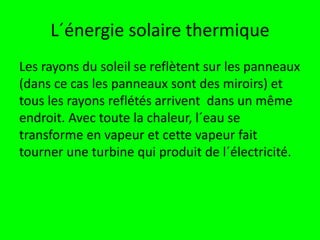 L´énergie solaire thermique
Les rayons du soleil se reflètent sur les panneaux
(dans ce cas les panneaux sont des miroirs) et
tous les rayons reflétés arrivent dans un même
endroit. Avec toute la chaleur, l´eau se
transforme en vapeur et cette vapeur fait
tourner une turbine qui produit de l´électricité.
 