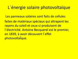 L´énergie solaire photovoltaïque
Les panneaux solaires sont faits de cellules
faites de matériaux spéciaux qui attrapent les
rayons du soleil et ceux-ci produisent de
l´électricité. Antoine Becquerel est le premier,
en 1839, à avoir découvert l´effet
photovoltaÏque.
 