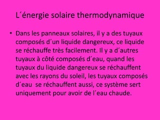 L´énergie solaire thermodynamique
• Dans les panneaux solaires, il y a des tuyaux
composés d´un liquide dangereux, ce liquide
se réchauffe très facilement. Il y a d´autres
tuyaux à côté composés d´eau, quand les
tuyaux du liquide dangereux se réchauffent
avec les rayons du soleil, les tuyaux composés
d´eau se réchauffent aussi, ce système sert
uniquement pour avoir de l´eau chaude.
 
