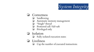 System Integrity
❏ Correctness
❏ Sandboxing
❏ Automatic memory management
❏ “Single” thread
❏ Protected call / fail-safe
❏ Privileged only
❏ Isolation
❏ Fully isolated execution states
❏ Liveliness
❏ Cap the number of executed instructions
 