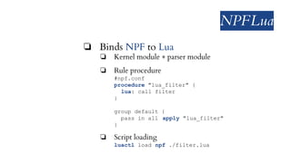 NPFLua
❏ Binds NPF to Lua
❏ Kernel module + parser module
❏ Rule procedure
#npf.conf
procedure "lua_filter" {
lua: call filter
}
group default {
pass in all apply "lua_filter"
}
❏ Script loading
luactl load npf ./filter.lua
 
