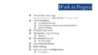 Work in Progress
❏ Actual Lua rules, e.g.:
block out final lua-filter "filter.lua"
❏ mbuf handling
❏ m_pulldown fail-safe
❏ non-contiguous strings using luaL_Buffer()
❏ packet mangling
❏ Multiple Lua states
❏ Automatic script loading
❏ filter.lua
❏ Pre-defined layouts
❏ IP, TCP, UDP
❏ Lua network library
❏ Rule editing
❏ Lua user-space configuration
❏ /etc/npf.lua
 