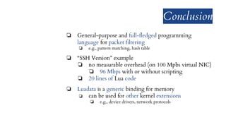Conclusion
❏ General-purpose and full-fledged programming
language for packet filtering
❏ e.g., pattern matching, hash table
❏ “SSH Version” example
❏ no measurable overhead (on 100 Mpbs virtual NIC)
❏ 96 Mbps with or without scripting
❏ 20 lines of Lua code
❏ Luadata is a generic binding for memory
❏ can be used for other kernel extensions
❏ e.g., device drivers, network protocols
 