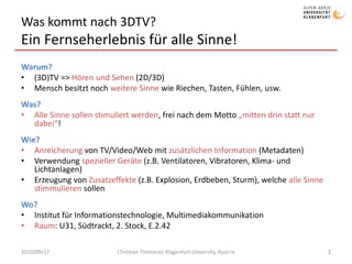 Was kommt nach 3DTV?
Ein Fernseherlebnis für alle Sinne!
Warum?
• (3D)TV => Hören und Sehen (2D/3D)
• Mensch besitzt noch weitere Sinne wie Riechen, Tasten, Fühlen, usw.
Was?
• Alle Sinne sollen stimuliert werden, frei nach dem Motto „mitten drin statt nur
dabei“!
Wie?
• Anreicherung von TV/Video/Web mit zusätzlichen Information (Metadaten)
• Verwendung spezieller Geräte (z.B. Ventilatoren, Vibratoren, Klima- und
Lichtanlagen)
• Erzeugung von Zusatzeffekte (z.B. Explosion, Erdbeben, Sturm), welche alle Sinne
stimmulieren sollen
Wo?
• Institut für Informationstechnologie, Multimediakommunikation
• Raum: U31, Südtrackt, 2. Stock, E.2.42
2010/09/17 Christian Timmerer, Klagenfurt University, Austria 2
 