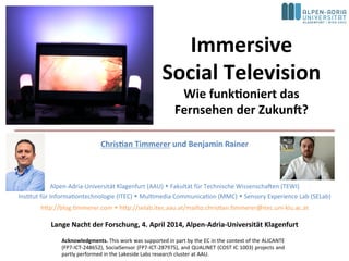Immersive	
  
Social	
  Television	
  
Wie	
  funk4oniert	
  das	
  
Fernsehen	
  der	
  Zukun:?	
  
Chris4an	
  Timmerer	
  und	
  Benjamin	
  Rainer	
  
	
  
	
  
Alpen-­‐Adria-­‐Universität	
  Klagenfurt	
  (AAU)	
  w	
  Fakultät	
  für	
  Technische	
  Wissenscha>en	
  (TEWI)	
  
InsAtut	
  für	
  InformaAontechnologie	
  (ITEC)	
  w	
  MulAmedia	
  CommunicaAon	
  (MMC)	
  w	
  Sensory	
  Experience	
  Lab	
  (SELab)	
  
hKp://blog.Ammerer.com	
  w	
  hKp://selab.itec.aau.at/mailto:chrisAan.Ammerer@itec.uni-­‐klu.ac.at	
  
Lange	
  Nacht	
  der	
  Forschung,	
  4.	
  April	
  2014,	
  Alpen-­‐Adria-­‐Universität	
  Klagenfurt	
  
Acknowledgments.	
  This	
  work	
  was	
  supported	
  in	
  part	
  by	
  the	
  EC	
  in	
  the	
  context	
  of	
  the	
  ALICANTE	
  
(FP7-­‐ICT-­‐248652),	
  SocialSensor	
  (FP7-­‐ICT-­‐287975),	
  and	
  QUALINET	
  (COST	
  IC	
  1003)	
  projects	
  and	
  
partly	
  performed	
  in	
  the	
  Lakeside	
  Labs	
  research	
  cluster	
  at	
  AAU.	
  	
  
 