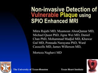 Non-invasive Detection of
Vulnerable Plaque using
SPIO Enhanced MRI
Mitra Rajabi MD, Maamoun AbouQamar MD,
Michael Quast PhD, Jigna Wei MD, Daniel
Chan PhD, Mohammad Madjid MD, Khawar
Gul MD, Ponnada Narayana PhD, Ward
Casscells MD, James Willerson MD,
Morteza Naghavi MD
Texas Heart InstituteThe University of Texas-Houston
 