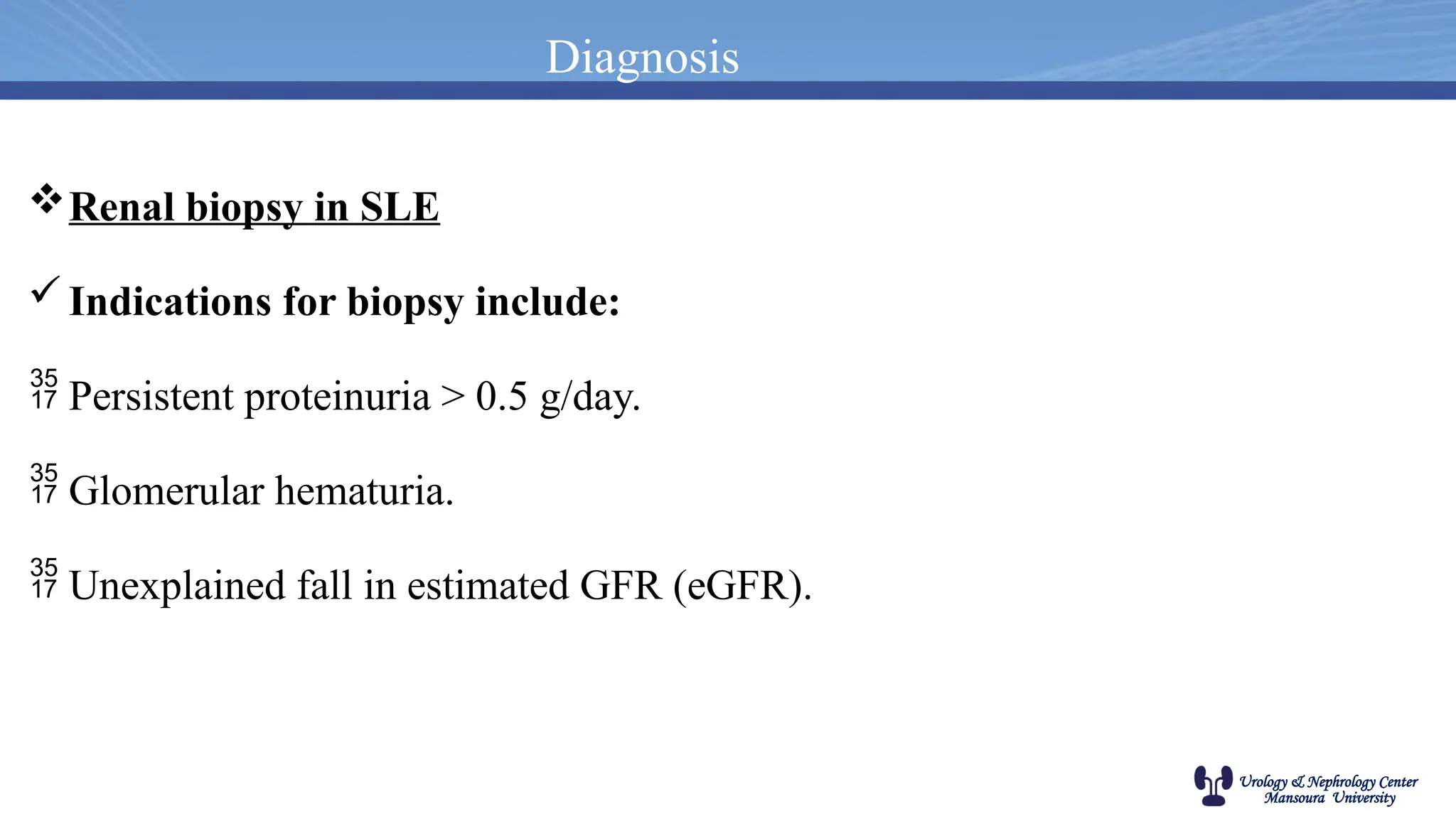 Urology & Nephrology Center
Mansoura University
Diagnosis
Renal biopsy in SLE
Indications for biopsy include:
 Persistent proteinuria > 0.5 g/day.
 Glomerular hematuria.
 Unexplained fall in estimated GFR (eGFR).
 