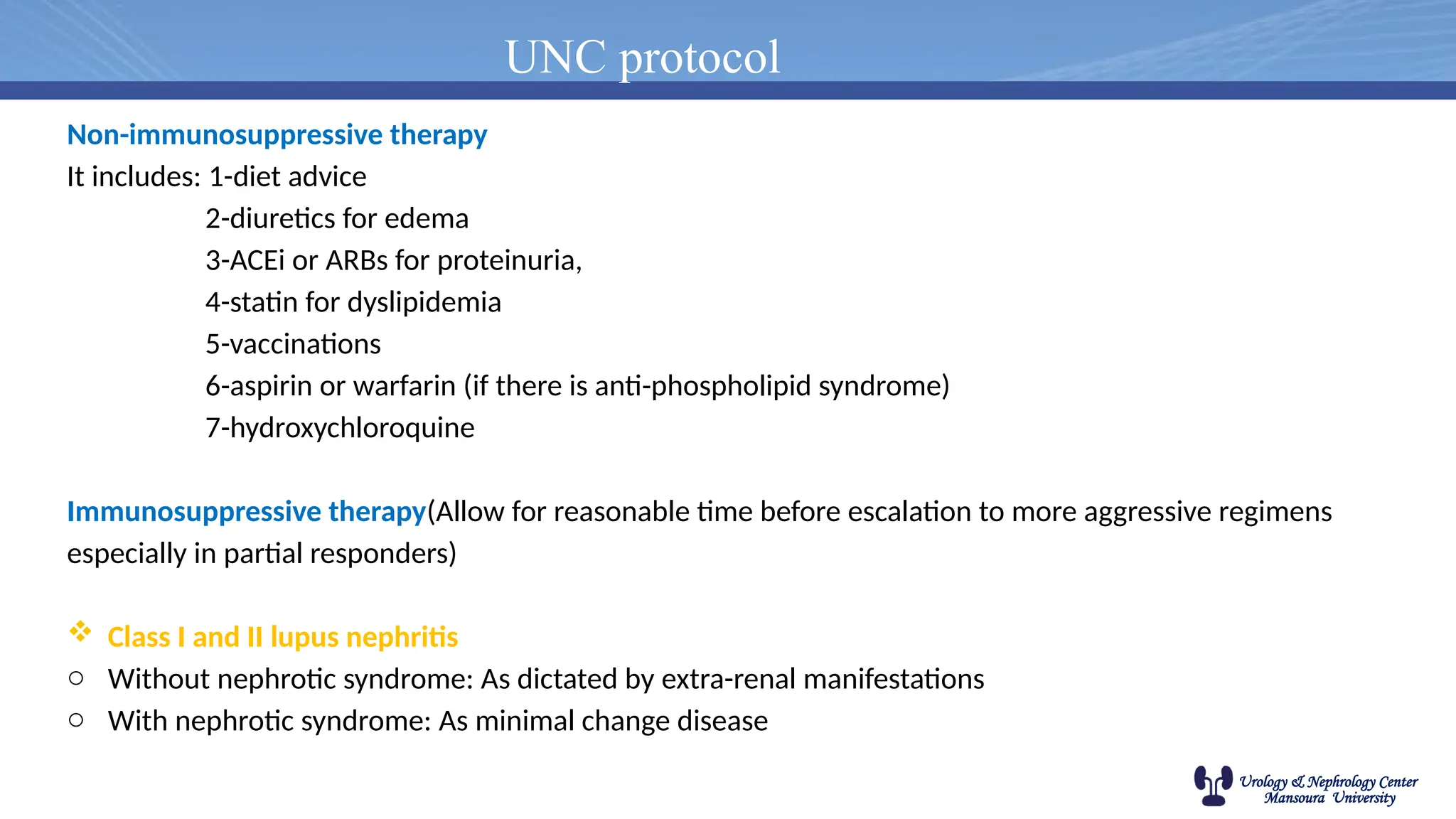 Urology & Nephrology Center
Mansoura University
UNC protocol
Non-immunosuppressive therapy
It includes: 1-diet advice
2-diuretics for edema
3-ACEi or ARBs for proteinuria,
4-statin for dyslipidemia
5-vaccinations
6-aspirin or warfarin (if there is anti-phospholipid syndrome)
7-hydroxychloroquine
Immunosuppressive therapy(Allow for reasonable time before escalation to more aggressive regimens
especially in partial responders)
 Class I and II lupus nephritis
o Without nephrotic syndrome: As dictated by extra-renal manifestations
o With nephrotic syndrome: As minimal change disease
 
