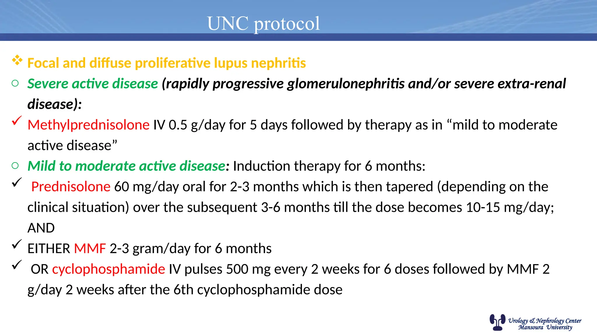 Urology & Nephrology Center
Mansoura University
UNC protocol
 Focal and diffuse proliferative lupus nephritis
o Severe active disease (rapidly progressive glomerulonephritis and/or severe extra-renal
disease):
 Methylprednisolone IV 0.5 g/day for 5 days followed by therapy as in “mild to moderate
active disease”
o Mild to moderate active disease: Induction therapy for 6 months:
 Prednisolone 60 mg/day oral for 2-3 months which is then tapered (depending on the
clinical situation) over the subsequent 3-6 months till the dose becomes 10-15 mg/day;
AND
 EITHER MMF 2-3 gram/day for 6 months
 OR cyclophosphamide IV pulses 500 mg every 2 weeks for 6 doses followed by MMF 2
g/day 2 weeks after the 6th cyclophosphamide dose
 