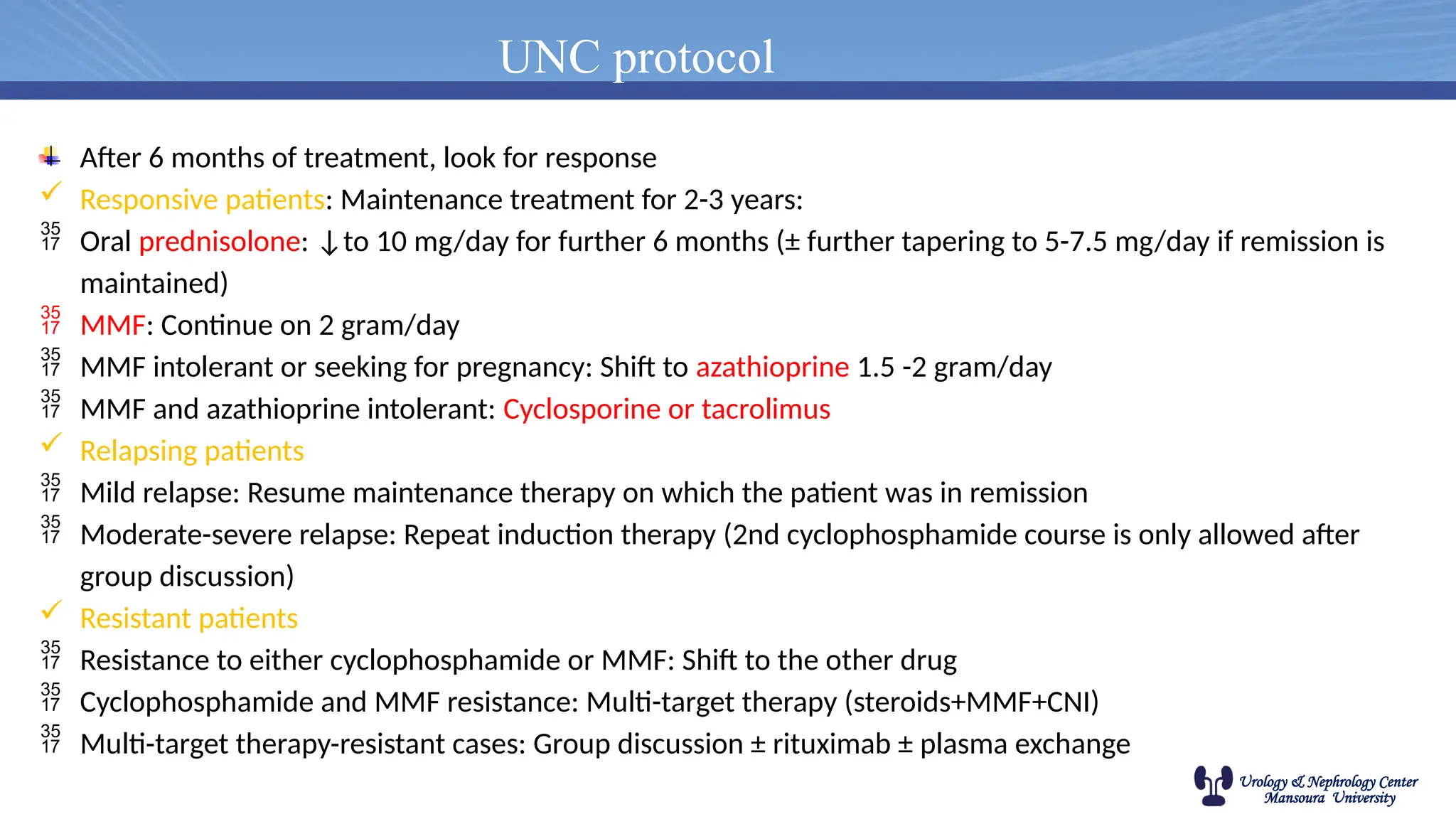 Urology & Nephrology Center
Mansoura University
UNC protocol
After 6 months of treatment, look for response
 Responsive patients: Maintenance treatment for 2-3 years:
 Oral prednisolone: ↓to 10 mg/day for further 6 months (± further tapering to 5-7.5 mg/day if remission is
maintained)
 MMF: Continue on 2 gram/day
 MMF intolerant or seeking for pregnancy: Shift to azathioprine 1.5 -2 gram/day
 MMF and azathioprine intolerant: Cyclosporine or tacrolimus
 Relapsing patients
 Mild relapse: Resume maintenance therapy on which the patient was in remission
 Moderate-severe relapse: Repeat induction therapy (2nd cyclophosphamide course is only allowed after
group discussion)
 Resistant patients
 Resistance to either cyclophosphamide or MMF: Shift to the other drug
 Cyclophosphamide and MMF resistance: Multi-target therapy (steroids+MMF+CNI)
 Multi-target therapy-resistant cases: Group discussion ± rituximab ± plasma exchange
 