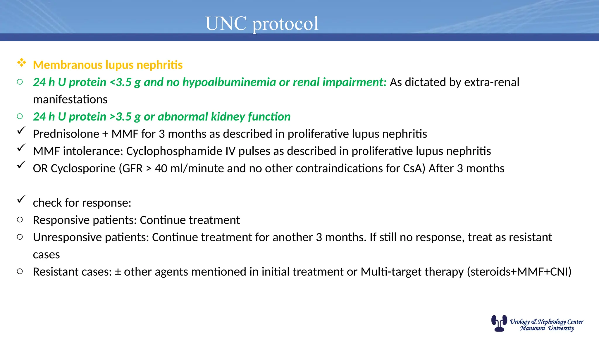 Urology & Nephrology Center
Mansoura University
UNC protocol
 Membranous lupus nephritis
o 24 h U protein <3.5 g and no hypoalbuminemia or renal impairment: As dictated by extra-renal
manifestations
o 24 h U protein >3.5 g or abnormal kidney function
 Prednisolone + MMF for 3 months as described in proliferative lupus nephritis
 MMF intolerance: Cyclophosphamide IV pulses as described in proliferative lupus nephritis
 OR Cyclosporine (GFR > 40 ml/minute and no other contraindications for CsA) After 3 months
 check for response:
o Responsive patients: Continue treatment
o Unresponsive patients: Continue treatment for another 3 months. If still no response, treat as resistant
cases
o Resistant cases: ± other agents mentioned in initial treatment or Multi-target therapy (steroids+MMF+CNI)
 