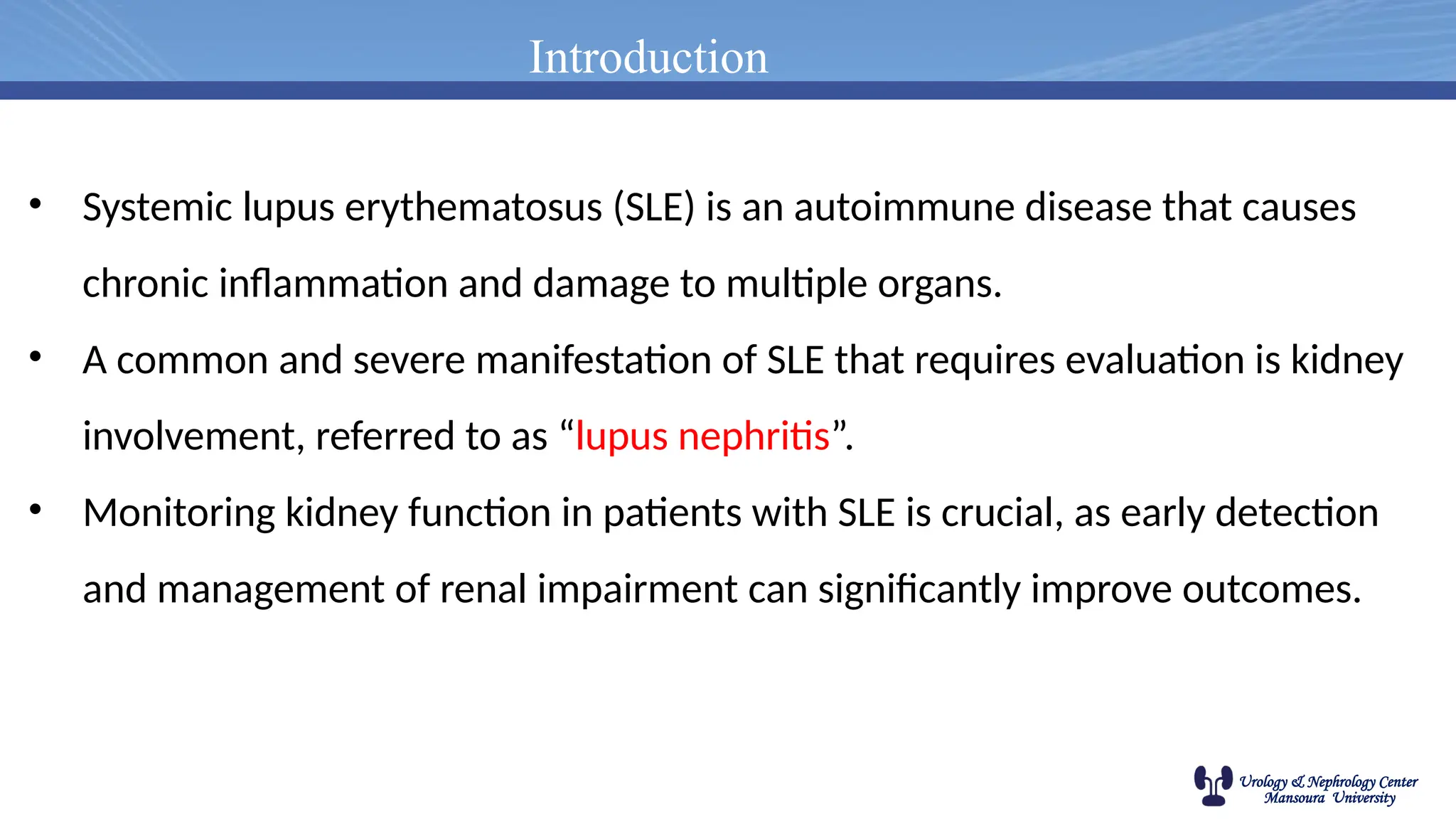 Urology & Nephrology Center
Mansoura University
Introduction
• Systemic lupus erythematosus (SLE) is an autoimmune disease that causes
chronic inflammation and damage to multiple organs.
• A common and severe manifestation of SLE that requires evaluation is kidney
involvement, referred to as “lupus nephritis”.
• Monitoring kidney function in patients with SLE is crucial, as early detection
and management of renal impairment can significantly improve outcomes.
 