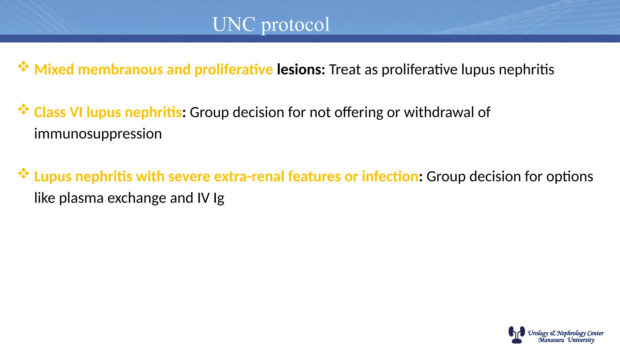 Urology & Nephrology Center
Mansoura University
UNC protocol
 Mixed membranous and proliferative lesions: Treat as proliferative lupus nephritis
 Class VI lupus nephritis: Group decision for not offering or withdrawal of
immunosuppression
 Lupus nephritis with severe extra-renal features or infection: Group decision for options
like plasma exchange and IV Ig
 
