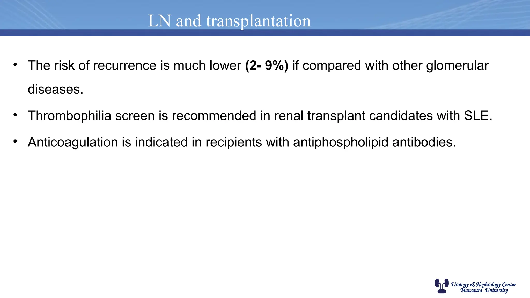 Urology & Nephrology Center
Mansoura University
LN and transplantation
• The risk of recurrence is much lower (2- 9%) if compared with other glomerular
diseases.
• Thrombophilia screen is recommended in renal transplant candidates with SLE.
• Anticoagulation is indicated in recipients with antiphospholipid antibodies.
 