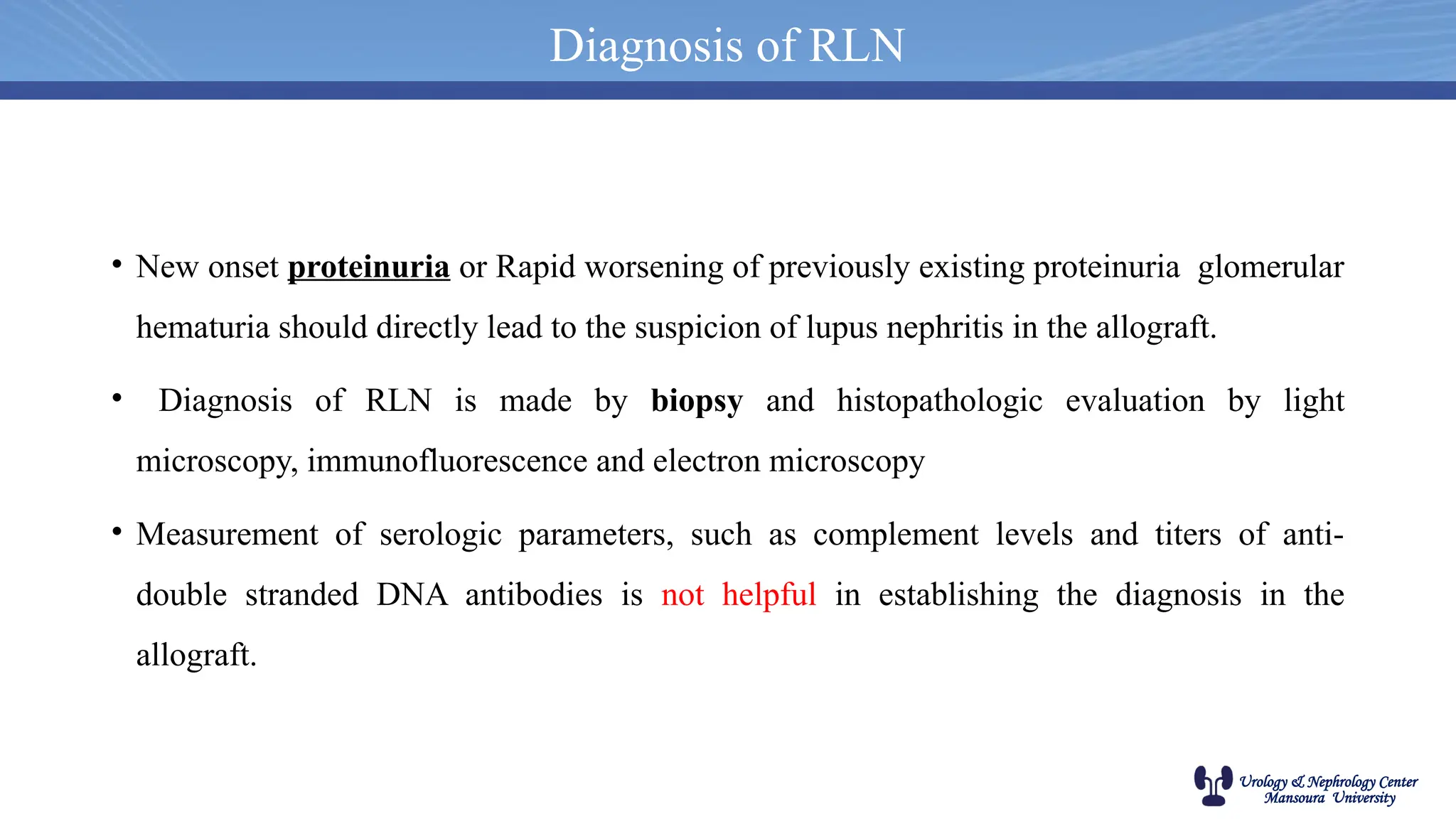 Urology & Nephrology Center
Mansoura University
• New onset proteinuria or Rapid worsening of previously existing proteinuria glomerular
hematuria should directly lead to the suspicion of lupus nephritis in the allograft.
• Diagnosis of RLN is made by biopsy and histopathologic evaluation by light
microscopy, immunofluorescence and electron microscopy
• Measurement of serologic parameters, such as complement levels and titers of anti-
double stranded DNA antibodies is not helpful in establishing the diagnosis in the
allograft.
Diagnosis of RLN
 