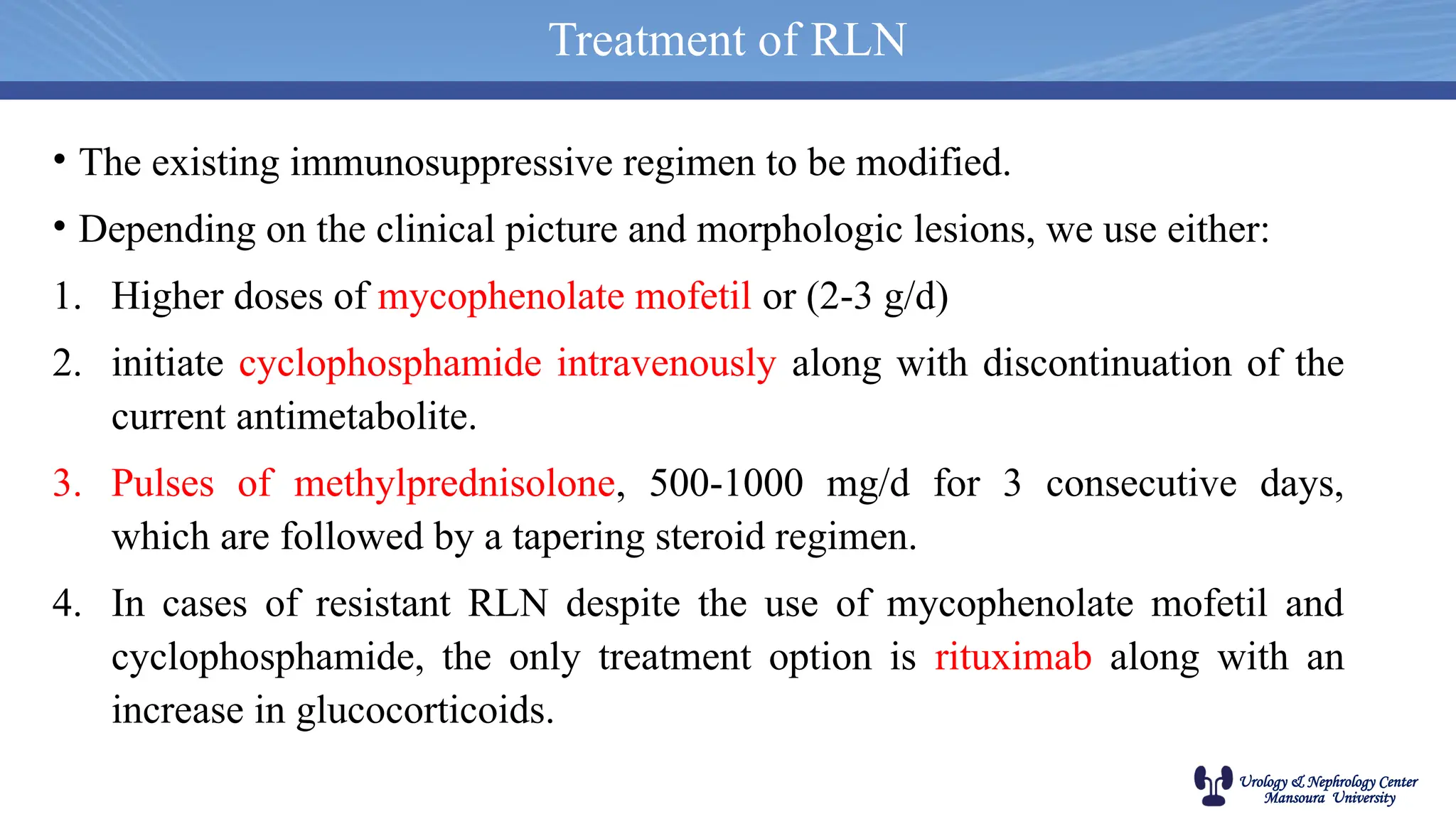 Urology & Nephrology Center
Mansoura University
• The existing immunosuppressive regimen to be modified.
• Depending on the clinical picture and morphologic lesions, we use either:
1. Higher doses of mycophenolate mofetil or (2-3 g/d)
2. initiate cyclophosphamide intravenously along with discontinuation of the
current antimetabolite.
3. Pulses of methylprednisolone, 500-1000 mg/d for 3 consecutive days,
which are followed by a tapering steroid regimen.
4. In cases of resistant RLN despite the use of mycophenolate mofetil and
cyclophosphamide, the only treatment option is rituximab along with an
increase in glucocorticoids.
Treatment of RLN
 