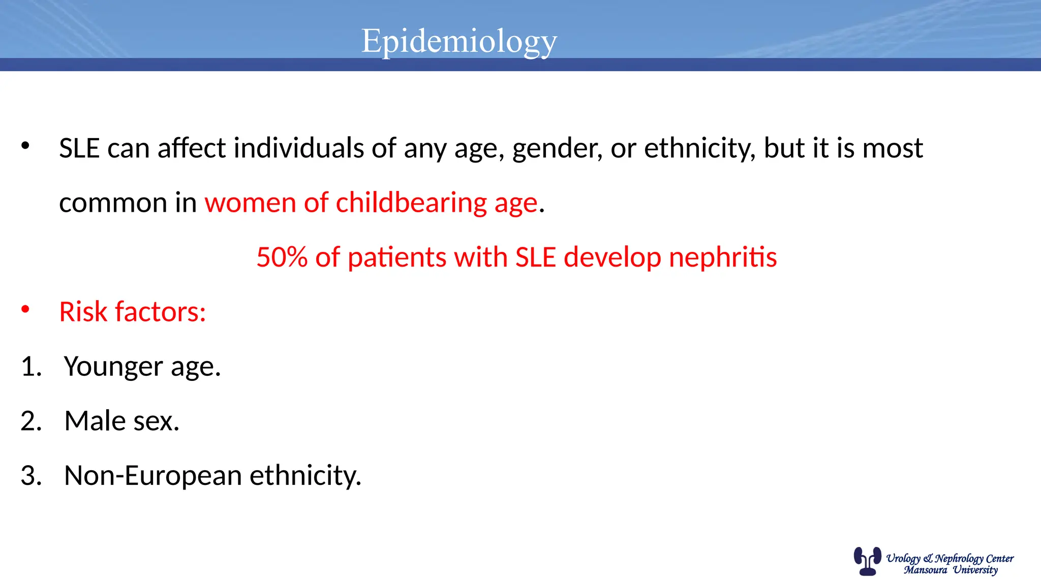 Urology & Nephrology Center
Mansoura University
Epidemiology
• SLE can affect individuals of any age, gender, or ethnicity, but it is most
common in women of childbearing age.
50% of patients with SLE develop nephritis
• Risk factors:
1. Younger age.
2. Male sex.
3. Non-European ethnicity.
 