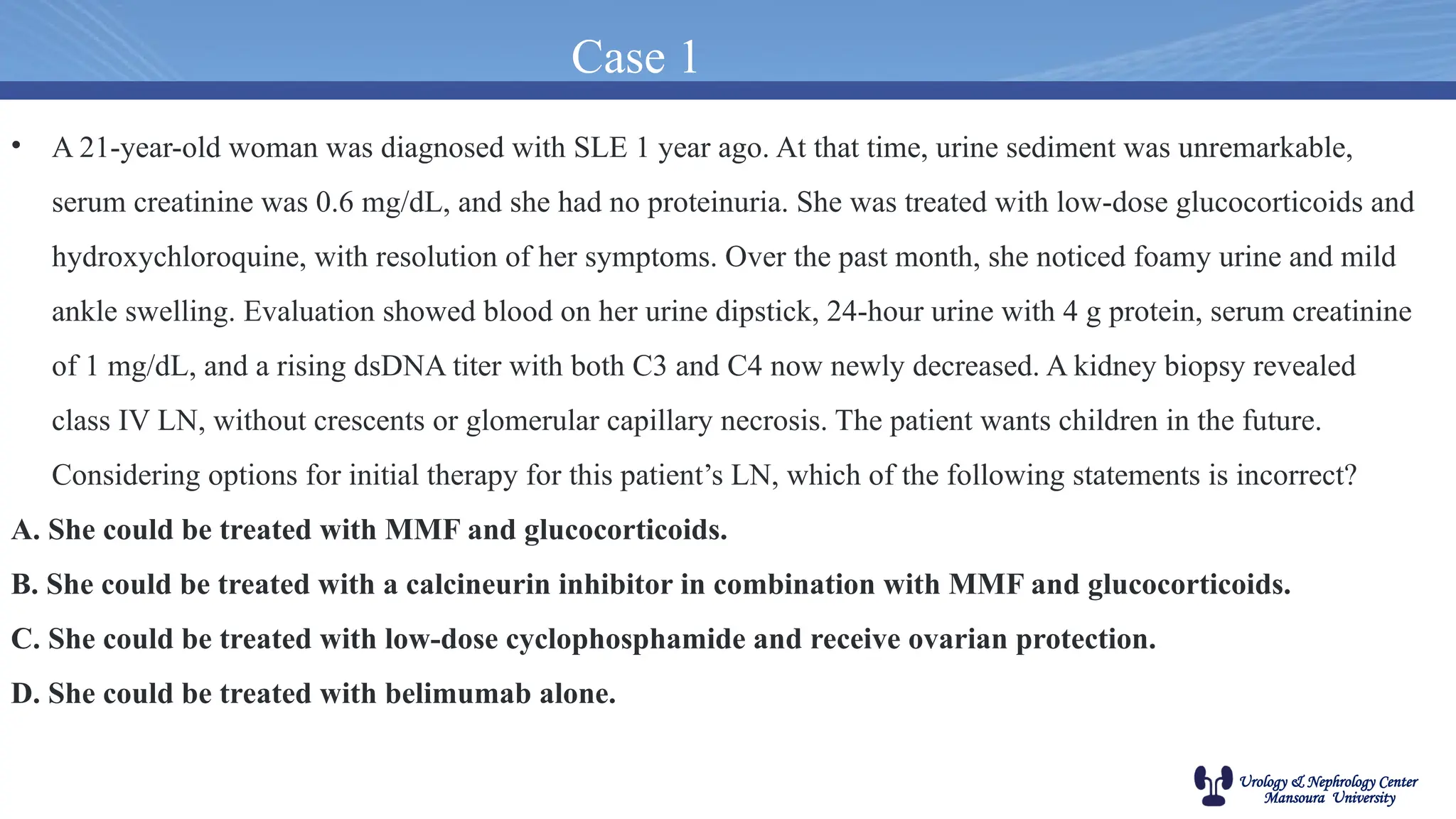 Urology & Nephrology Center
Mansoura University
Case 1
• A 21-year-old woman was diagnosed with SLE 1 year ago. At that time, urine sediment was unremarkable,
serum creatinine was 0.6 mg/dL, and she had no proteinuria. She was treated with low-dose glucocorticoids and
hydroxychloroquine, with resolution of her symptoms. Over the past month, she noticed foamy urine and mild
ankle swelling. Evaluation showed blood on her urine dipstick, 24-hour urine with 4 g protein, serum creatinine
of 1 mg/dL, and a rising dsDNA titer with both C3 and C4 now newly decreased. A kidney biopsy revealed
class IV LN, without crescents or glomerular capillary necrosis. The patient wants children in the future.
Considering options for initial therapy for this patient’s LN, which of the following statements is incorrect?
A. She could be treated with MMF and glucocorticoids.
B. She could be treated with a calcineurin inhibitor in combination with MMF and glucocorticoids.
C. She could be treated with low-dose cyclophosphamide and receive ovarian protection.
D. She could be treated with belimumab alone.
 