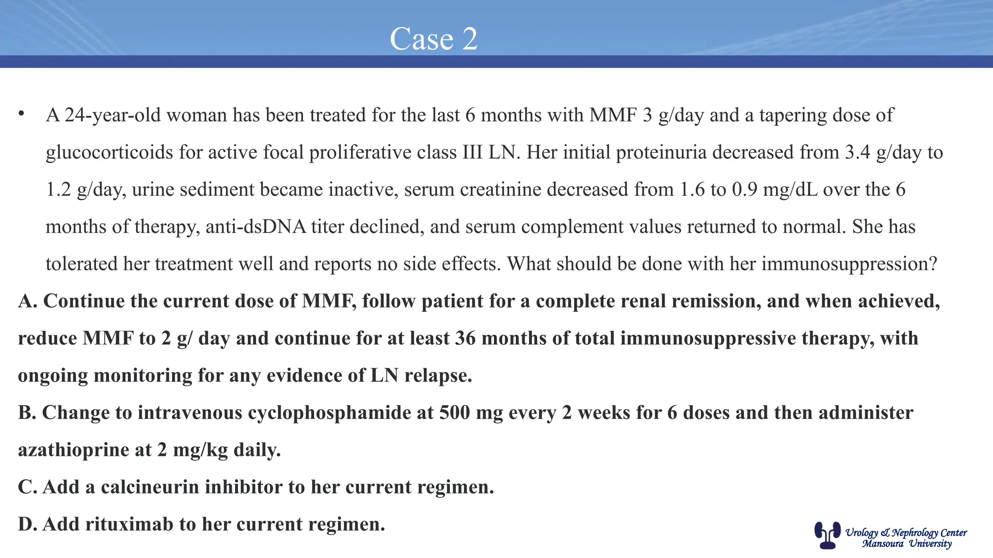 Urology & Nephrology Center
Mansoura University
Case 2
• A 24-year-old woman has been treated for the last 6 months with MMF 3 g/day and a tapering dose of
glucocorticoids for active focal proliferative class III LN. Her initial proteinuria decreased from 3.4 g/day to
1.2 g/day, urine sediment became inactive, serum creatinine decreased from 1.6 to 0.9 mg/dL over the 6
months of therapy, anti-dsDNA titer declined, and serum complement values returned to normal. She has
tolerated her treatment well and reports no side effects. What should be done with her immunosuppression?
A. Continue the current dose of MMF, follow patient for a complete renal remission, and when achieved,
reduce MMF to 2 g/ day and continue for at least 36 months of total immunosuppressive therapy, with
ongoing monitoring for any evidence of LN relapse.
B. Change to intravenous cyclophosphamide at 500 mg every 2 weeks for 6 doses and then administer
azathioprine at 2 mg/kg daily.
C. Add a calcineurin inhibitor to her current regimen.
D. Add rituximab to her current regimen.
 