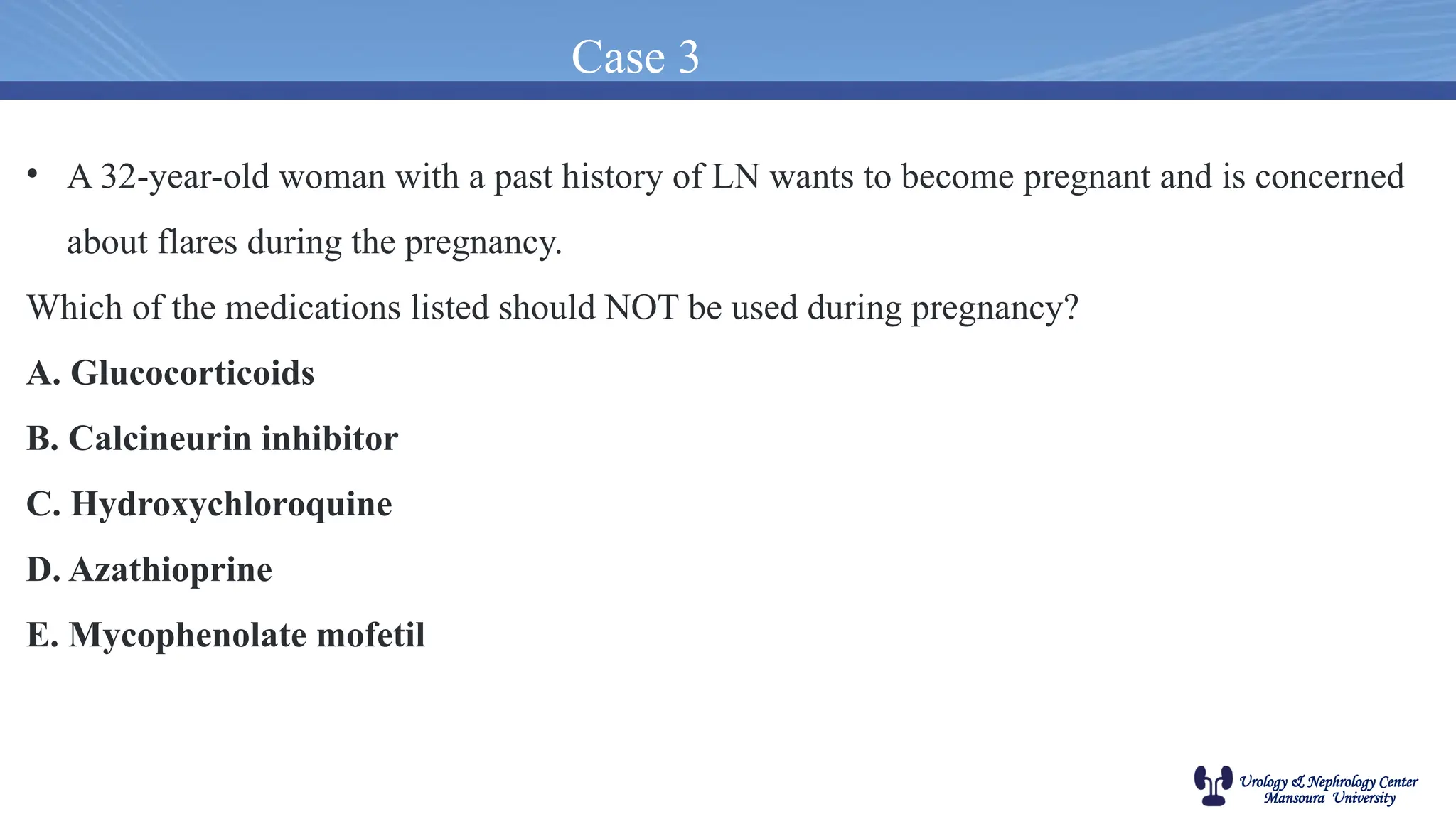 Urology & Nephrology Center
Mansoura University
Case 3
• A 32-year-old woman with a past history of LN wants to become pregnant and is concerned
about flares during the pregnancy.
Which of the medications listed should NOT be used during pregnancy?
A. Glucocorticoids
B. Calcineurin inhibitor
C. Hydroxychloroquine
D. Azathioprine
E. Mycophenolate mofetil
 