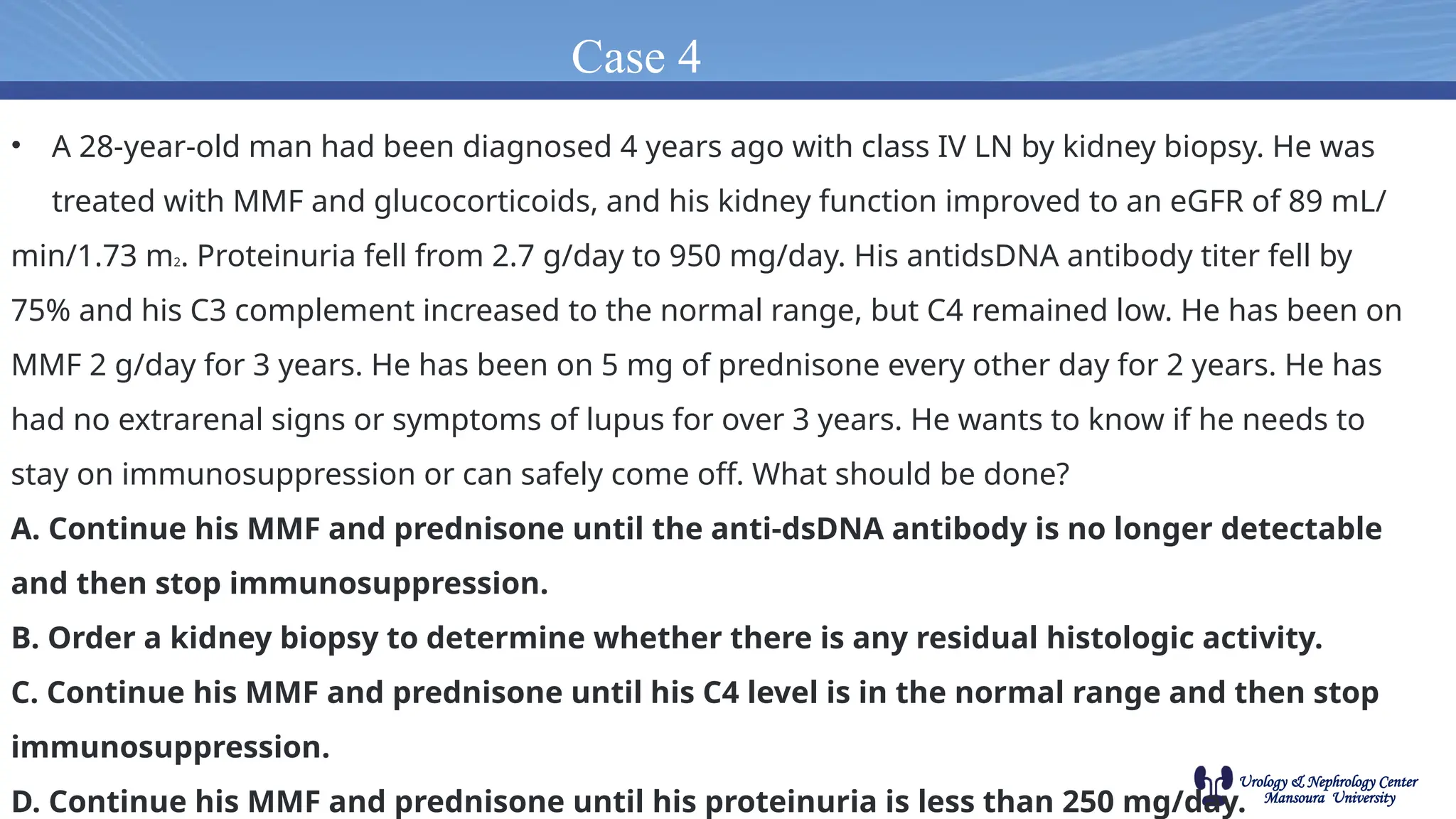 Urology & Nephrology Center
Mansoura University
Case 4
• A 28-year-old man had been diagnosed 4 years ago with class IV LN by kidney biopsy. He was
treated with MMF and glucocorticoids, and his kidney function improved to an eGFR of 89 mL/
min/1.73 m2. Proteinuria fell from 2.7 g/day to 950 mg/day. His antidsDNA antibody titer fell by
75% and his C3 complement increased to the normal range, but C4 remained low. He has been on
MMF 2 g/day for 3 years. He has been on 5 mg of prednisone every other day for 2 years. He has
had no extrarenal signs or symptoms of lupus for over 3 years. He wants to know if he needs to
stay on immunosuppression or can safely come off. What should be done?
A. Continue his MMF and prednisone until the anti-dsDNA antibody is no longer detectable
and then stop immunosuppression.
B. Order a kidney biopsy to determine whether there is any residual histologic activity.
C. Continue his MMF and prednisone until his C4 level is in the normal range and then stop
immunosuppression.
D. Continue his MMF and prednisone until his proteinuria is less than 250 mg/day.
 