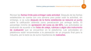 Pie de foto.
Revisar las fechas límite para entregar cada actividad. Después de las fechas
establecidas se cuenta con una semana para poder subir la actividad, sin
embargo, si se sube después de la fecha establecida se reducirá un punto
sobre la calificación obtenida como penalización por entrega tardía. El
porcentaje mínimo de aprobación del curso es del 60%. Las actividades se
evaluarán de acuerdo a las listas de cotejo, rubricas o algún otro instrumento
de evaluación que se encuentran en la plataforma. Las actividades en
plataforma están encaminadas a la planeación de un proyecto final para la
industria, por lo tanto es de suma importancia de realizarlas.
14
Dinámica y políticas para evaluación | Infraestructura de Tecnologías de la Información
 