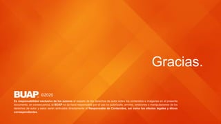 Gracias.
©2020
Es responsabilidad exclusiva de los autores el respeto de los derechos de autor sobre los contenidos e imágenes en el presente
documento, en consecuencia, la BUAP no se hace responsable por el uso no autorizado, errores, omisiones o manipulaciones de los
derechos de autor y estos serán atribuidos directamente al Responsable de Contenidos, así como los efectos legales y éticos
correspondientes.
 