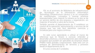 ITIL es el acrónimo de Biblioteca de Infraestructura
de Tecnologías de la Información (Information
Technology Infraestructure Library) y es un compendio
de metodologías, conceptos y buenas prácticas
estandarizadas, para mejorar la manera en la que se da
un servicio dentro de una empresa u organización, sin
importar el tamaño o rubro de la misma.
También permite al departamento de TI establecer un
control de la operación, administración y recursos de tal
manera que sea más fácil identificar carencias y
fortalezas para una mejora continua.
En este curso aprenderás a utilizar el marco de
referencia que te llevará a conocer, entender y
desarrollar prácticas y recomendaciones para desarrollar
proyectos que pueden ser aplicables en empresas desde
PYMES hasta grandes corporaciones. Todo esto con un
enfoque de administración de servicios y procesos
desde el departamento de TI.
El curso consta de 5 unidades.
Introducción | Infraestructura de Tecnologías de la Información
Esta foto de Autor desconocido está bajo licencia CC BY
06
 