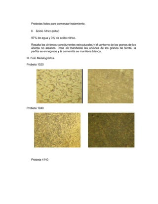 Probetas listas para comenzar tratamiento.
ll. Ácido nítrico (nital)
97% de agua y 3% de acido nítrico.
Resalta los diversos constituyentes estructurales y el contorno de los granos de los
aceros no aleados. Pone en manifiesto las uniones de los granos de ferrita, la
perlita se ennegrece y la cementita se mantiene blanca.
III. Foto Metalográfica.
Probeta 1020
Probeta 1040
Probeta 4140
 