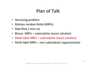 Plan	
  of	
  Talk	
  
•  Denoising	
  problem	
  
•  Markov	
  random	
  ﬁelds	
  (MRFs)	
  
•  Max-­‐ﬂow	
  /	
  min-­‐cut	
  
•  Binary	
  	
  MRFs	
  –	
  submodular	
  (exact	
  soluOon)	
  
•  MulO-­‐label	
  MRFs	
  –	
  submodular	
  (exact	
  soluOon)	
  
•  MulO-­‐label	
  MRFs	
  -­‐	
  non-­‐submodular	
  (approximate)	
  
Computer	
  vision:	
  models,	
  learning	
  and	
  inference.	
  	
  ©2011	
  Simon	
  J.D.	
  Prince	
  
130	
  
 