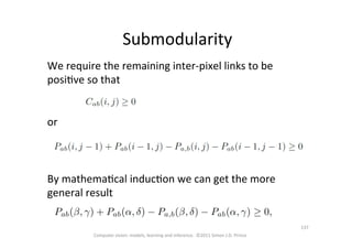 Submodularity	
  
We	
  require	
  the	
  remaining	
  inter-­‐pixel	
  links	
  to	
  be	
  
posiOve	
  so	
  that	
  	
  
	
  
	
  
or	
  
By	
  mathemaOcal	
  inducOon	
  we	
  can	
  get	
  the	
  more	
  
general	
  result	
  
Computer	
  vision:	
  models,	
  learning	
  and	
  inference.	
  	
  ©2011	
  Simon	
  J.D.	
  Prince	
  
137	
  
 