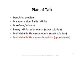 Plan	
  of	
  Talk	
  
•  Denoising	
  problem	
  
•  Markov	
  random	
  ﬁelds	
  (MRFs)	
  
•  Max-­‐ﬂow	
  /	
  min-­‐cut	
  
•  Binary	
  	
  MRFs	
  -­‐	
  submodular	
  (exact	
  soluOon)	
  
•  MulO-­‐label	
  MRFs	
  –	
  submodular	
  (exact	
  soluOon)	
  
•  MulO-­‐label	
  MRFs	
  -­‐	
  non-­‐submodular	
  (approximate)	
  
Computer	
  vision:	
  models,	
  learning	
  and	
  inference.	
  	
  ©2011	
  Simon	
  J.D.	
  Prince	
  
141	
  
 
