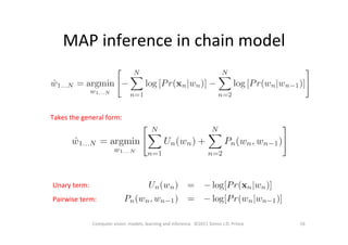 MAP	
  inference	
  in	
  chain	
  model	
  
16	
  Computer	
  vision:	
  models,	
  learning	
  and	
  inference.	
  	
  ©2011	
  Simon	
  J.D.	
  Prince	
  
Takes	
  the	
  general	
  form:	
  
Unary	
  term:	
  
Pairwise	
  term:	
  
 
