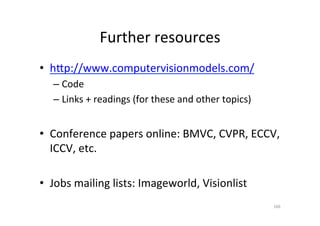 Further	
  resources	
  
•  hvp://www.computervisionmodels.com/	
  
– Code	
  
– Links	
  +	
  readings	
  (for	
  these	
  and	
  other	
  topics)	
  
•  Conference	
  papers	
  online:	
  BMVC,	
  CVPR,	
  ECCV,	
  
ICCV,	
  etc.	
  
•  Jobs	
  mailing	
  lists:	
  Imageworld,	
  Visionlist	
  
166	
  
 