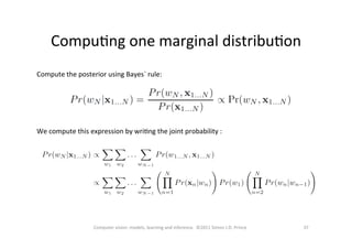 CompuOng	
  one	
  marginal	
  distribuOon	
  
37	
  Computer	
  vision:	
  models,	
  learning	
  and	
  inference.	
  	
  ©2011	
  Simon	
  J.D.	
  Prince	
  
Compute	
  the	
  posterior	
  using	
  Bayes`	
  rule:	
  
We	
  compute	
  this	
  expression	
  by	
  wriOng	
  the	
  joint	
  probability	
  :	
  
 